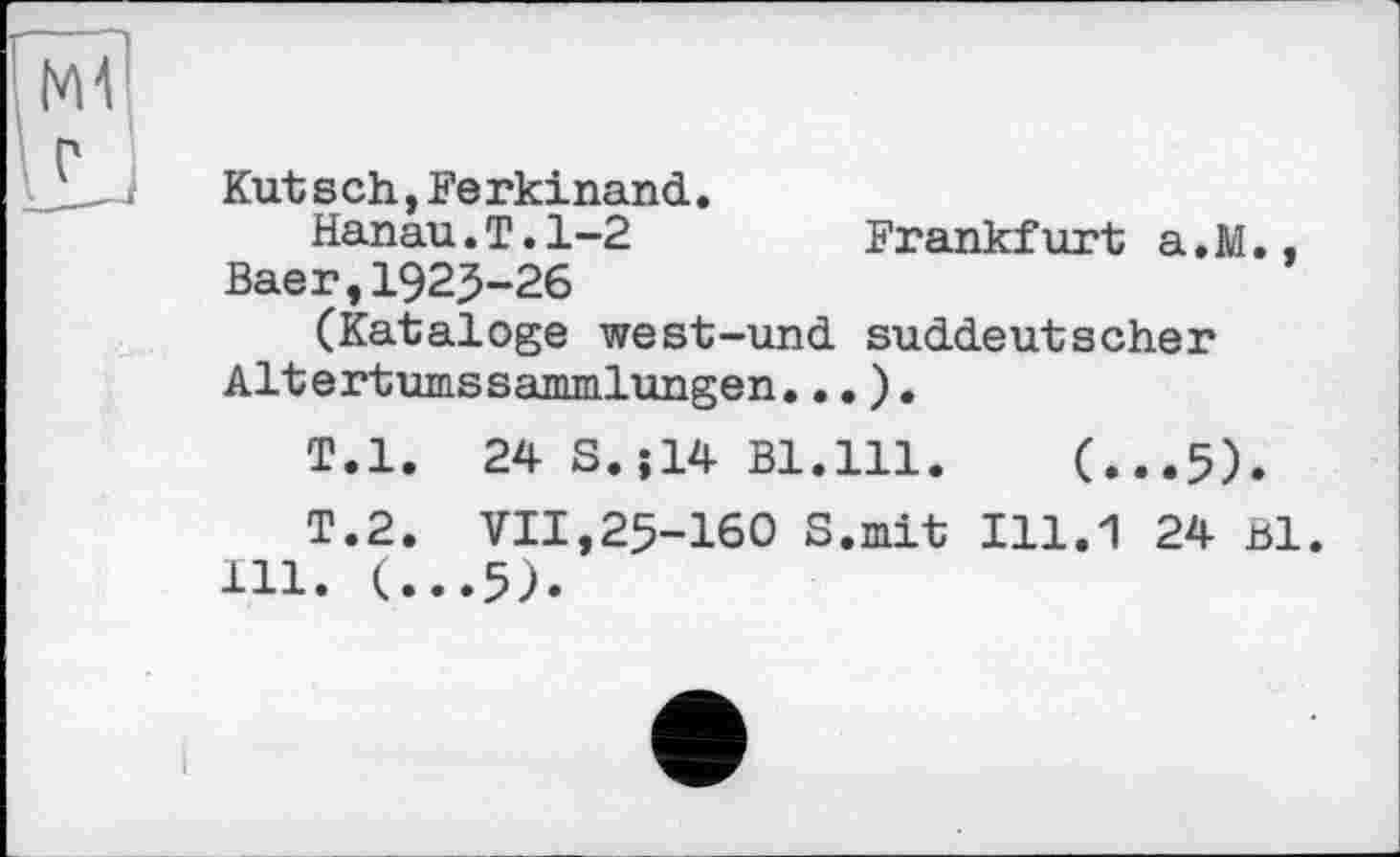 ﻿Kut s ch,Ferkinand.
Hanau.T.1-2	Frankfurt a.M..
Baer,1923-26
(Kataloge west-und suddeutscher Altertumssammlungen...).
T.l. 24 S.;14 Bl.lll. (...5).
T.2. VII,25-160 S.mit 111.1 24 Bl.
111. (...5).